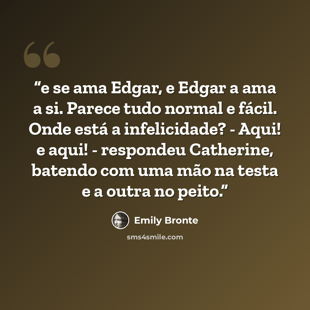 “e se ama Edgar, e Edgar a ama a si. Parece tudo normal e fácil. Onde está a infelicidade? - Aqui! e aqui! - respondeu Catherine, batendo com uma mão na testa e a outra no peito.” quote by Emily Brontë