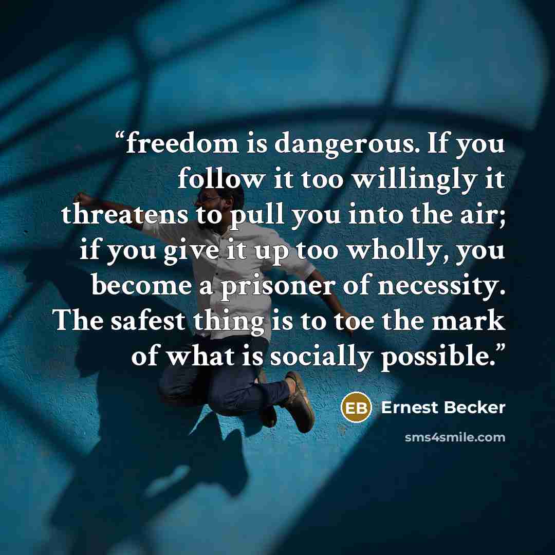 “freedom is dangerous. If you follow it too willingly it threatens to pull you into the air; if you give it up too wholly, you become a prisoner of necessity. The safest thing is to toe the mark of what is socially possible.” quote by Ernest Becker