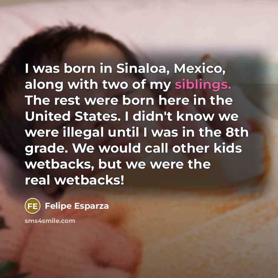 “I was born in Sinaloa, Mexico, along with two of my siblings. The rest were born here in the United States. I didn't know we were illegal until I was in the 8th grade. We would call other kids wetbacks, but we were the real wetbacks!” quote by Felipe Esparza