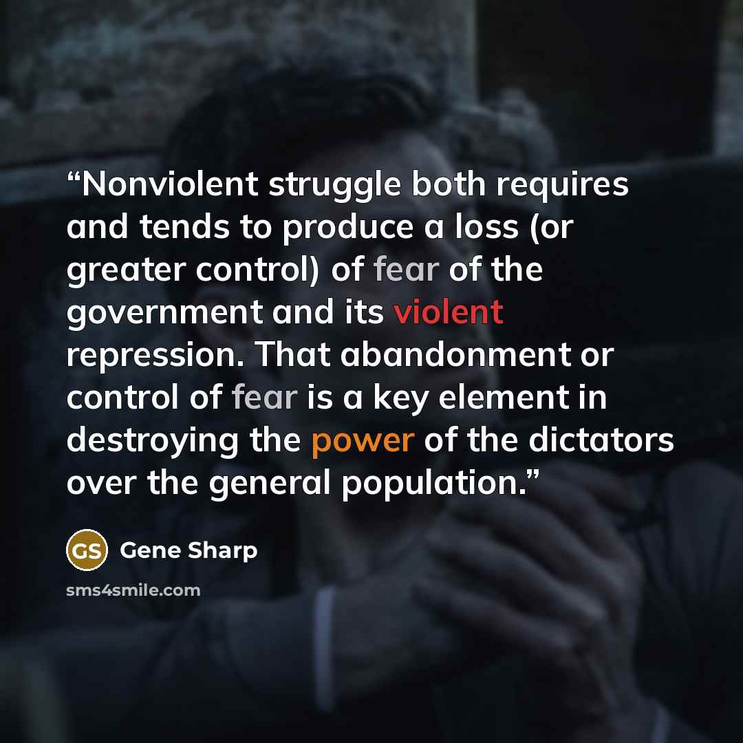 “Nonviolent struggle both requires and tends to produce a loss (or greater control) of fear of the government and its violent repression. That abandonment or control of fear is a key element in destroying the power of the dictators over the general population.” quote by Gene Sharp