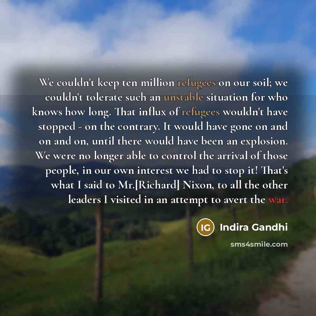 “We couldn't keep ten million refugees on our soil; we couldn't tolerate such an unstable situation for who knows how long. That influx of refugees wouldn't have stopped - on the contrary. It would have gone on and on and on, until there would have been an explosion. We were no longer able to…” quote by Indira Gandhi