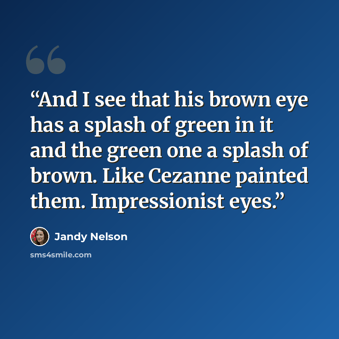 “And I see that his brown eye has a splash of green in it and the green one a splash of brown. Like Cezanne painted them. Impressionist eyes.” quote by Jandy Nelson