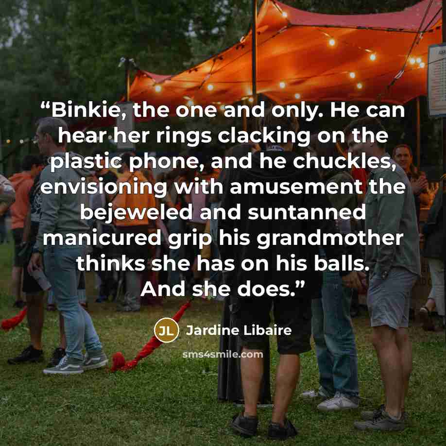 “Binkie, the one and only. He can hear her rings clacking on the plastic phone, and he chuckles, envisioning with amusement the bejeweled and suntanned manicured grip his grandmother thinks she has on his balls. And she does.” quote by Jardine Libaire