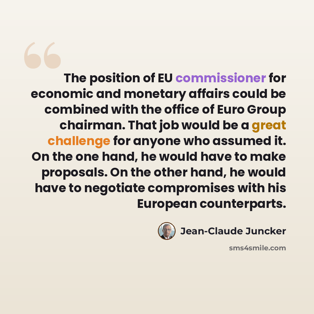 “The position of EU commissioner for economic and monetary affairs could be combined with the office of Euro Group chairman. That job would be a great challenge for anyone who assumed it. On the one hand, he would have to make proposals. On the other hand, he would have to negotiate compromises…” quote by Jean-Claude Juncker