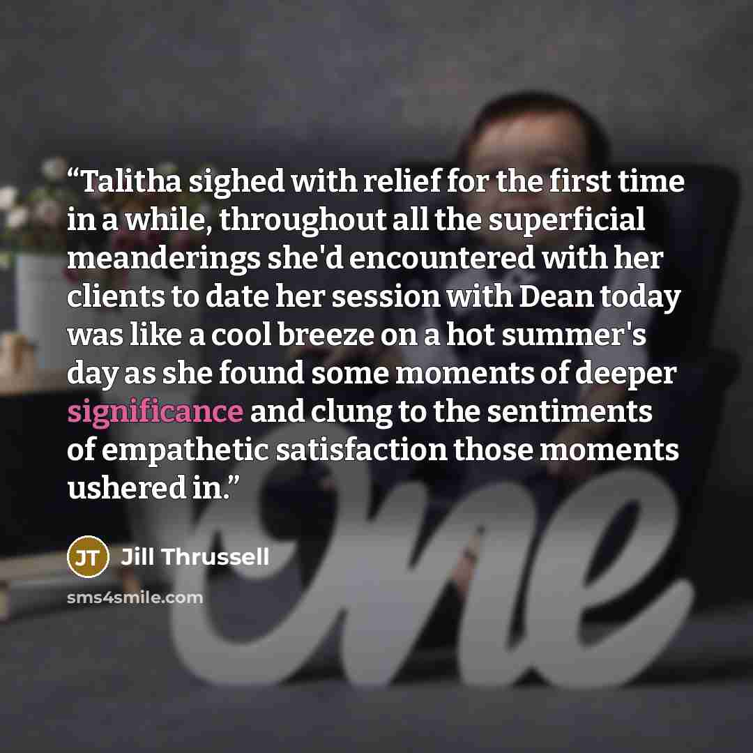 “Talitha sighed with relief for the first time in a while, throughout all the superficial meanderings she'd encountered with her clients to date her session with Dean today was like a cool breeze on a hot summer's day as she found some moments of deeper significance and clung to the sentiments of…” quote by Jill Thrussell