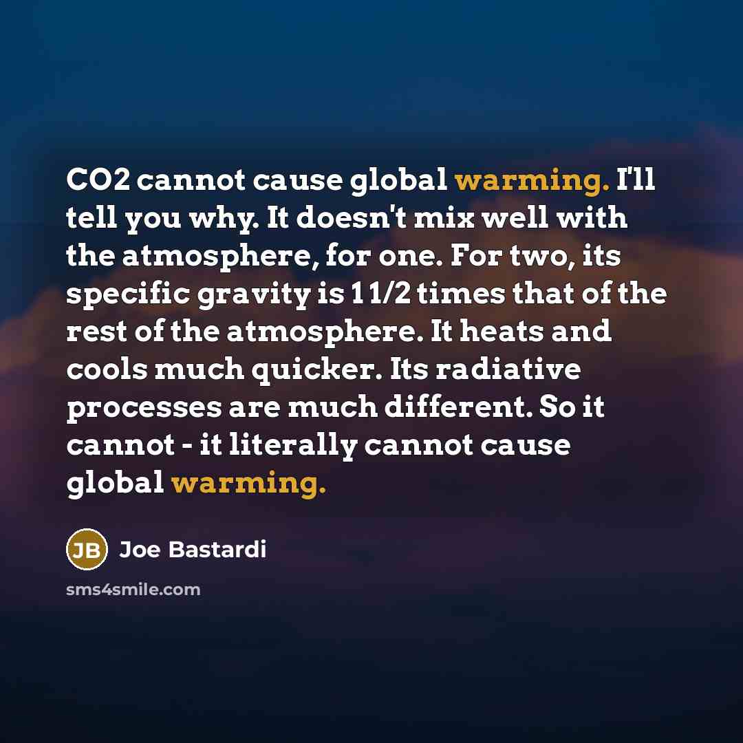 “CO2 cannot cause global warming. I'll tell you why. It doesn't mix well with the atmosphere, for one. For two, its specific gravity is 1 1/2 times that of the rest of the atmosphere. It heats and cools much quicker. Its radiative processes are much different. So it cannot - it literally cannot…” quote by Joe Bastardi