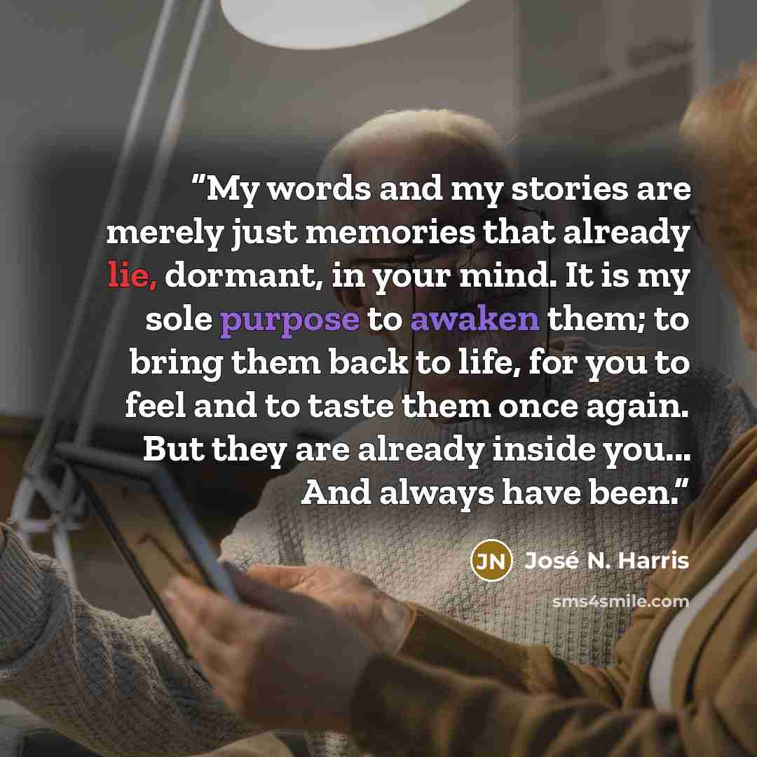 “My words and my stories are merely just memories that already lie, dormant, in your mind. It is my sole purpose to awaken them; to bring them back to life, for you to feel and to taste them once again. But they are already inside you... And always have been.” quote by José N. Harris