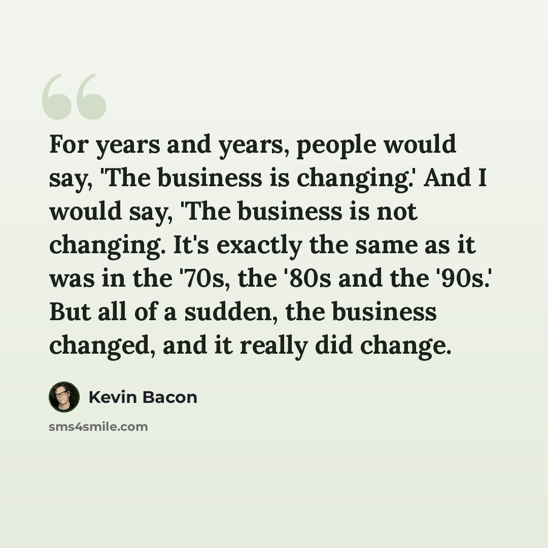 “For years and years, people would say, 'The business is changing.' And I would say, 'The business is not changing. It's exactly the same as it was in the '70s, the '80s and the '90s.' But all of a sudden, the business changed, and it really did change.” quote by Kevin Bacon