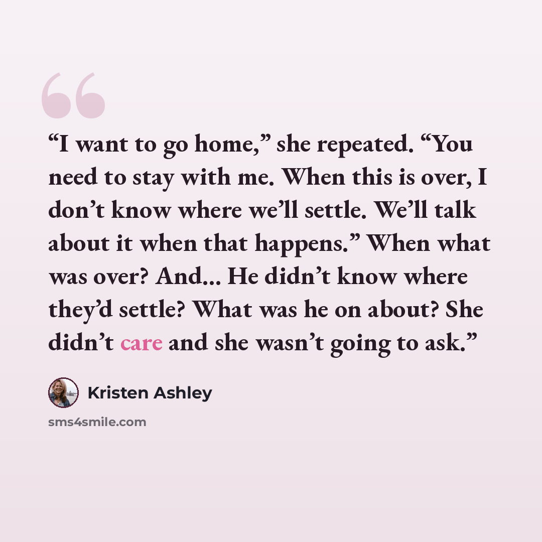“I want to go home,” she repeated. “You need to stay with me. When this is over, I don’t know where we’ll settle. We’ll talk about it when that happens.” When what was over? And… He didn’t know where they’d settle? What was he on about? She didn’t care and she wasn’t going to ask.” quote by Kristen Ashley