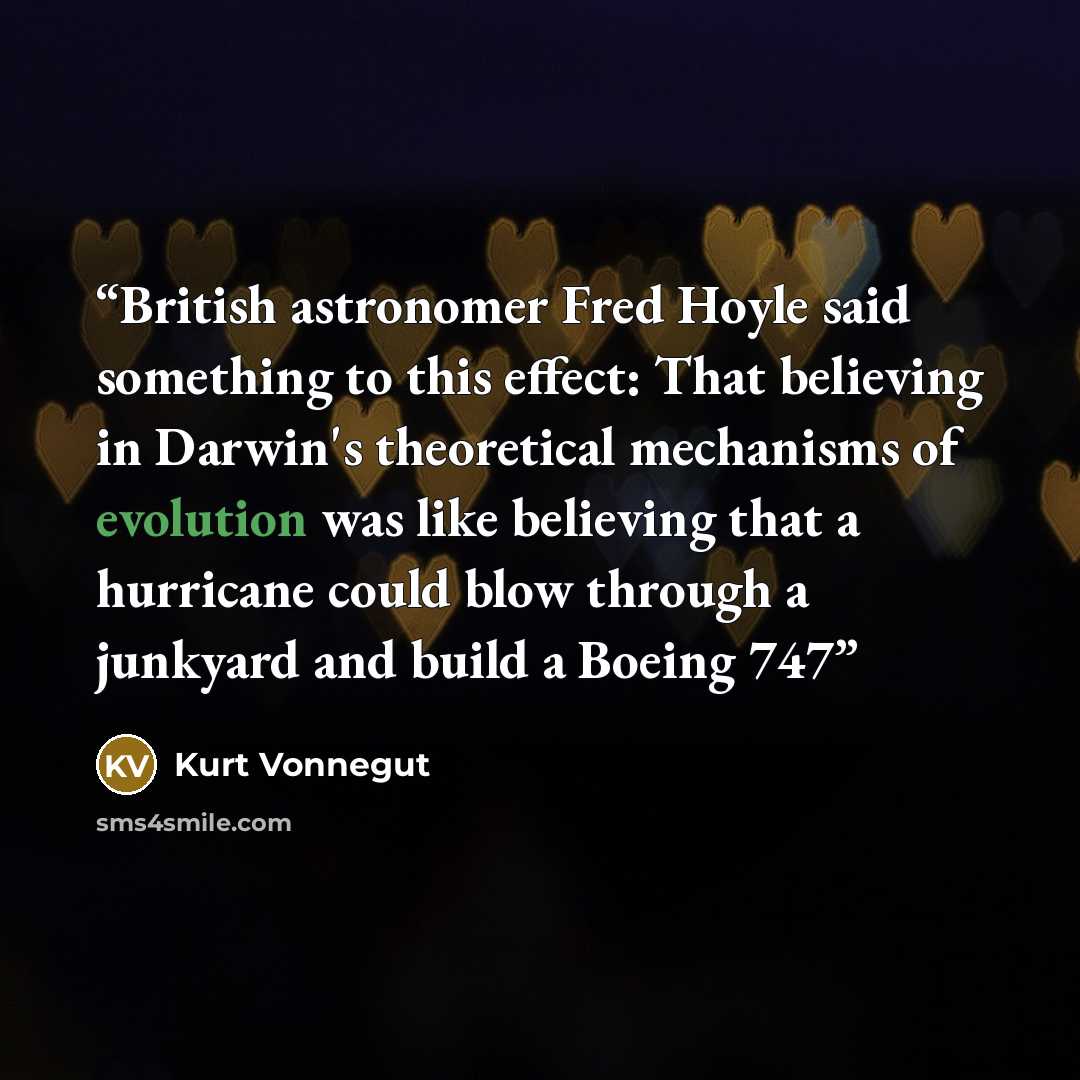 “British astronomer Fred Hoyle said something to this effect: That believing in Darwin's theoretical mechanisms of evolution was like believing that a hurricane could blow through a junkyard and build a Boeing 747” quote by Kurt Vonnegut