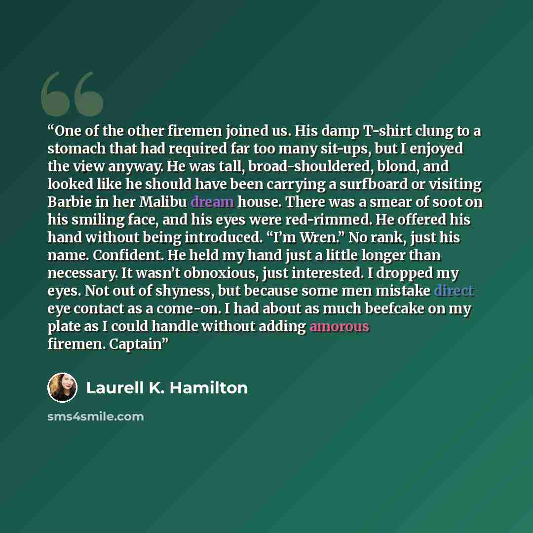 “One of the other firemen joined us. His damp T-shirt clung to a stomach that had required far too many sit-ups, but I enjoyed the view anyway. He was tall, broad-shouldered, blond, and looked like he should have been carrying a surfboard or visiting Barbie in her Malibu dream house. There was a…” quote by Laurell K. Hamilton