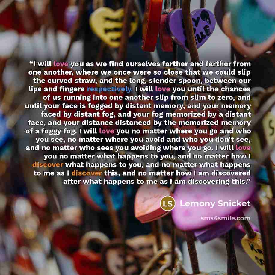 “I will love you as we find ourselves farther and farther from one another, where we once were so close that we could slip the curved straw, and the long, slender spoon, between our lips and fingers respectively. I will love you until the chances of us running into one another slip from slim to…” quote by Lemony Snicket