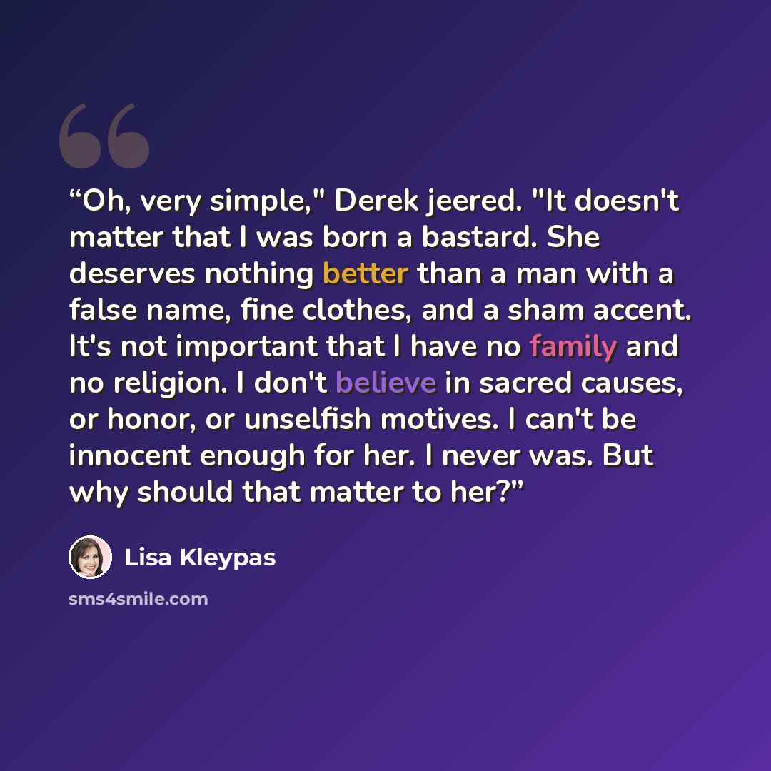 “Oh, very simple," Derek jeered. "It doesn't matter that I was born a bastard. She deserves nothing better than a man with a false name, fine clothes, and a sham accent. It's not important that I have no family and no religion. I don't believe in sacred causes, or honor, or unselfish motives. I…” quote by Lisa Kleypas