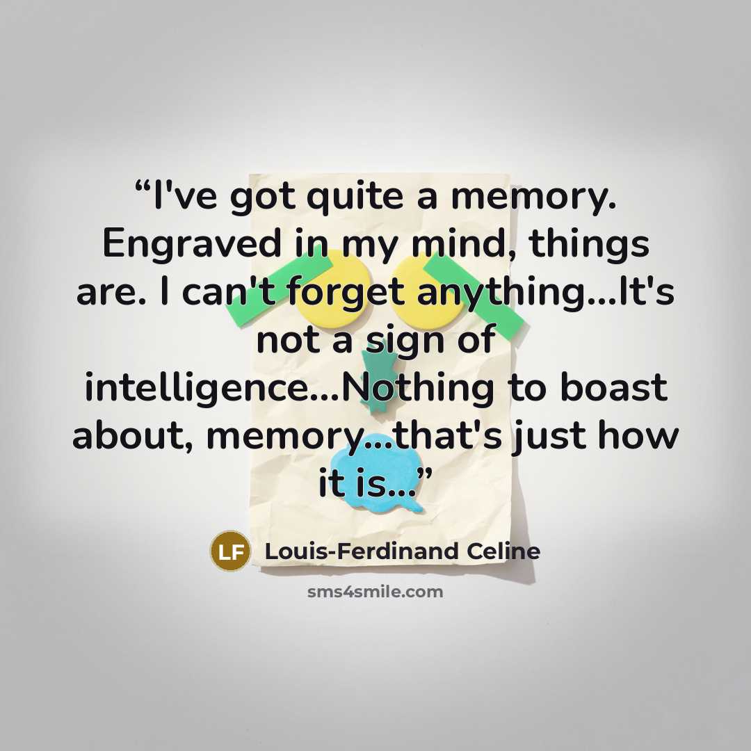 “I've got quite a memory. Engraved in my mind, things are. I can't forget anything...It's not a sign of intelligence...Nothing to boast about, memory...that's just how it is...” quote by Louis-Ferdinand Céline