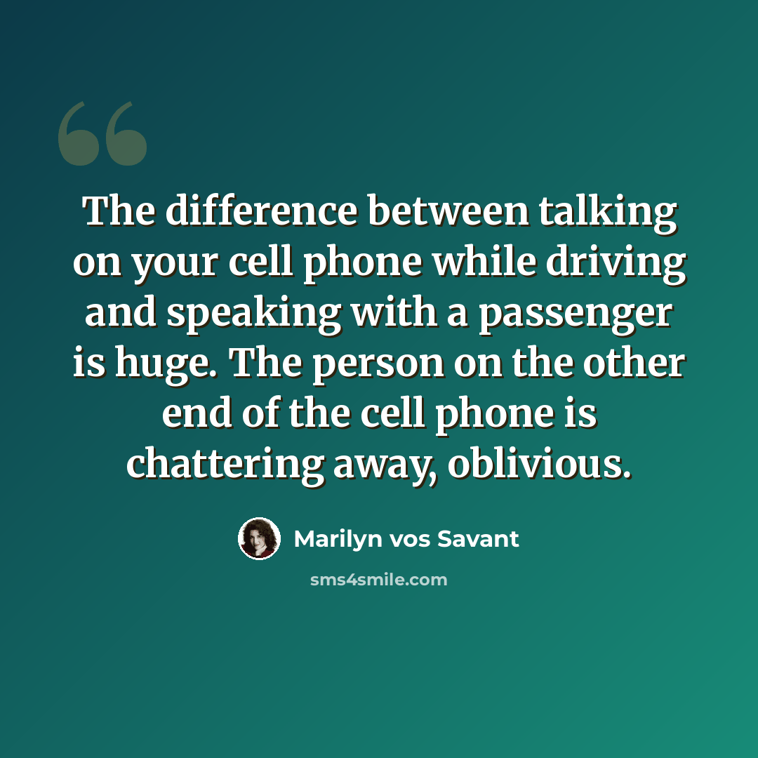 “The difference between talking on your cell phone while driving and speaking with a passenger is huge. The person on the other end of the cell phone is chattering away, oblivious.” quote by Marilyn vos Savant