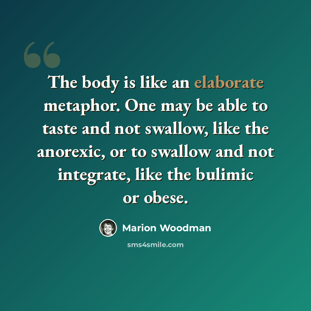 “The body is like an elaborate metaphor. One may be able to taste and not swallow, like the anorexic, or to swallow and not integrate, like the bulimic or obese.” quote by Marion Woodman