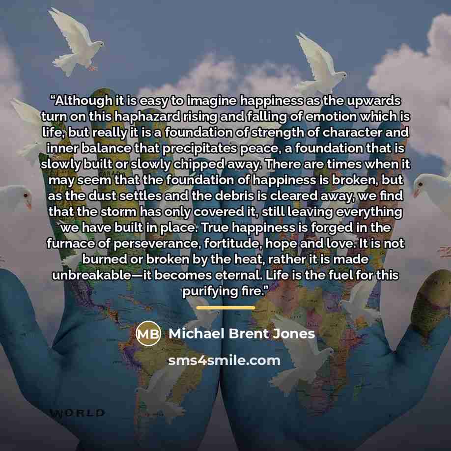 “Although it is easy to imagine happiness as the upwards turn on this haphazard rising and falling of emotion which is life, but really it is a foundation of strength of character and inner balance that precipitates peace, a foundation that is slowly built or slowly chipped away. There are times…” quote by Michael Brent Jones