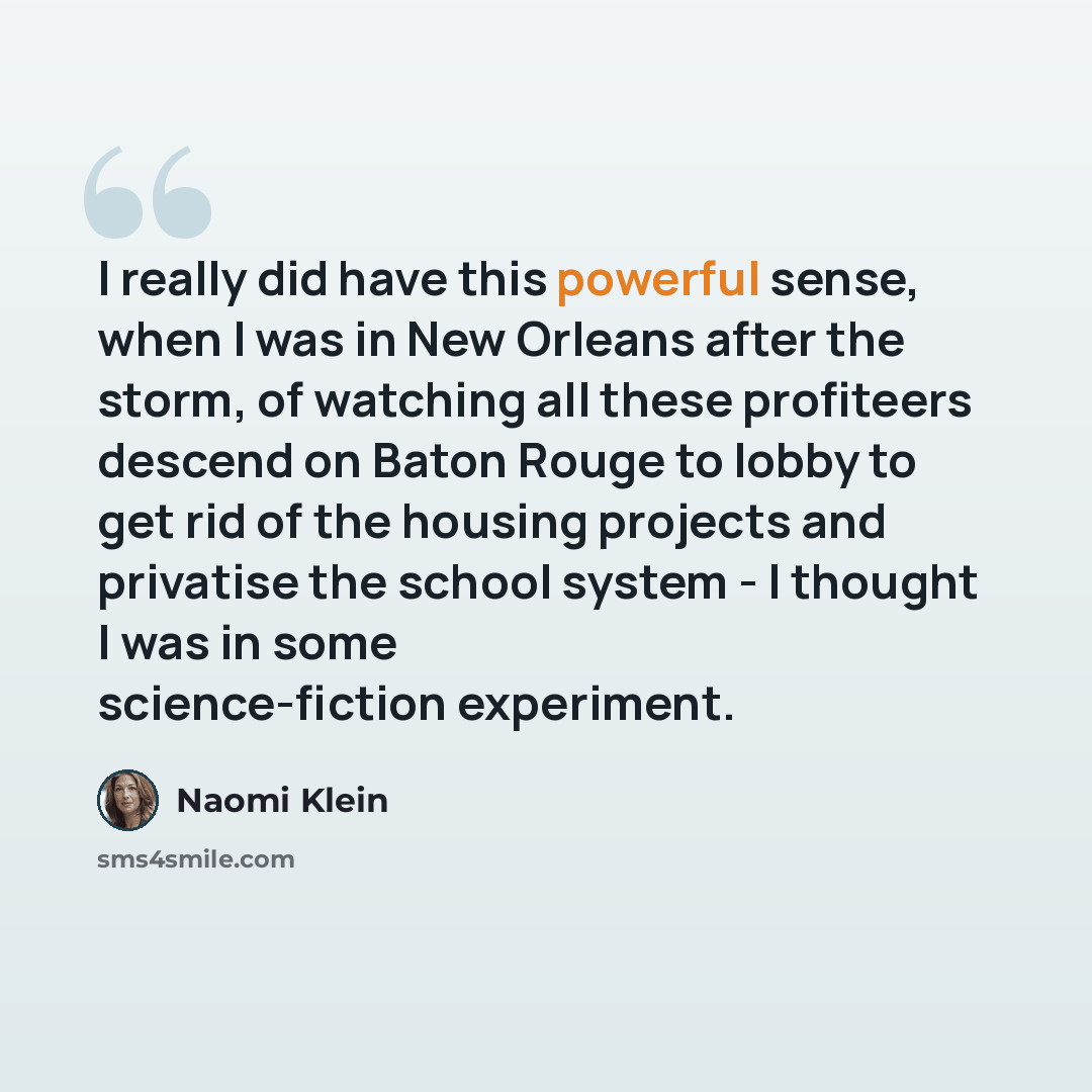“I really did have this powerful sense, when I was in New Orleans after the storm, of watching all these profiteers descend on Baton Rouge to lobby to get rid of the housing projects and privatise the school system - I thought I was in some science-fiction experiment.” quote by Naomi Klein