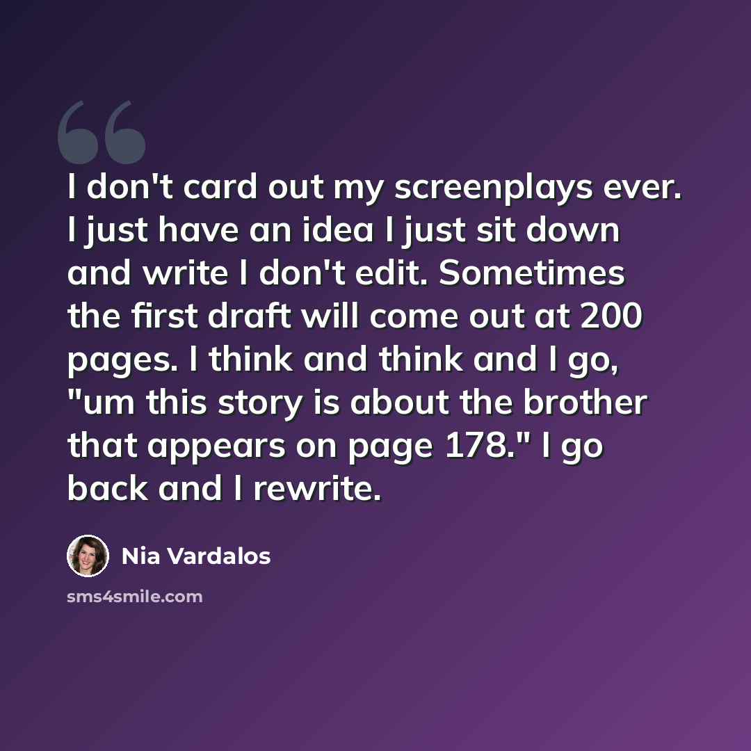 “I don't card out my screenplays ever. I just have an idea I just sit down and write I don't edit. Sometimes the first draft will come out at 200 pages. I think and think and I go, "um this story is about the brother that appears on page 178." I go back and I rewrite.” quote by Nia Vardalos