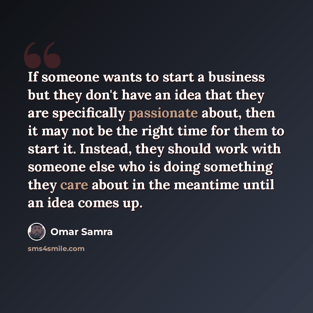 “If someone wants to start a business but they don't have an idea that they are specifically passionate about, then it may not be the right time for them to start it. Instead, they should work with someone else who is doing something they care about in the meantime until an idea comes up.” quote by Omar Samra