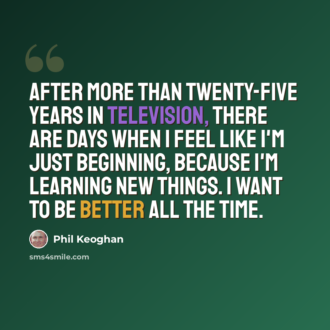 “After more than twenty-five years in television, there are days when I feel like I'm just beginning, because I'm learning new things. I want to be better all the time.” quote by Phil Keoghan