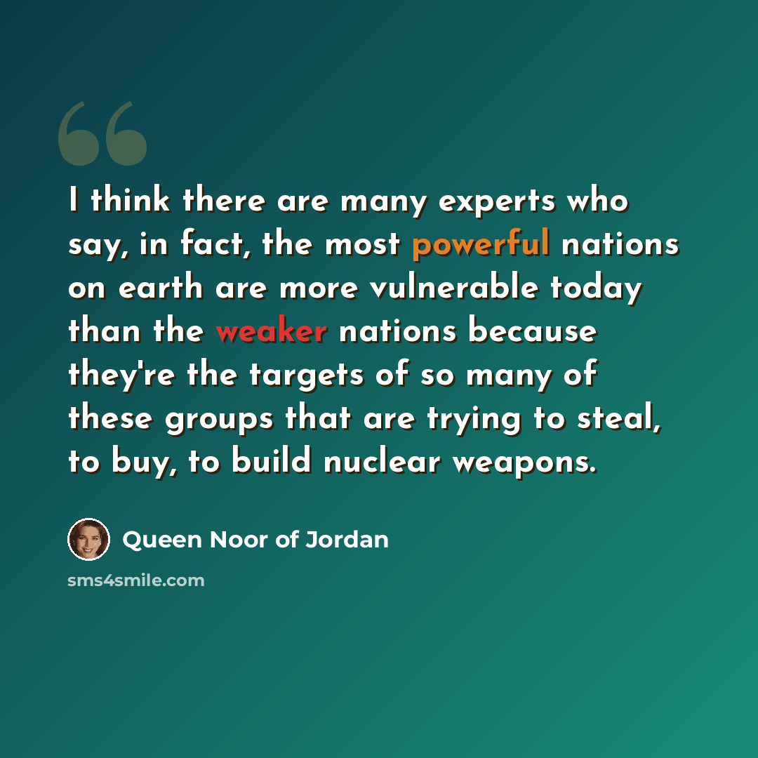 “I think there are many experts who say, in fact, the most powerful nations on earth are more vulnerable today than the weaker nations because they're the targets of so many of these groups that are trying to steal, to buy, to build nuclear weapons.” quote by Queen Noor of Jordan