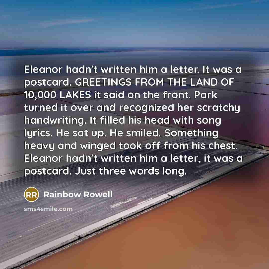 “Eleanor hadn't written him a letter. It was a postcard. GREETINGS FROM THE LAND OF 10,000 LAKES it said on the front. Park turned it over and recognized her scratchy handwriting. It filled his head with song lyrics. He sat up. He smiled. Something heavy and winged took off from his chest. Eleanor…” quote by Rainbow Rowell