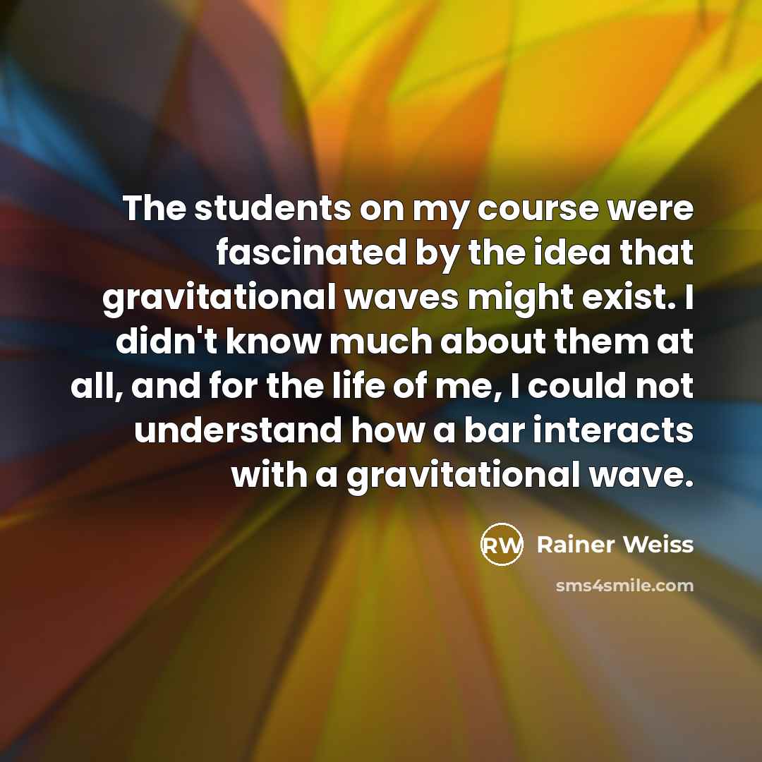 “The students on my course were fascinated by the idea that gravitational waves might exist. I didn't know much about them at all, and for the life of me, I could not understand how a bar interacts with a gravitational wave.” quote by Rainer Weiss
