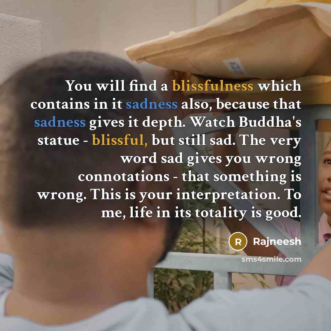 “You will find a blissfulness which contains in it sadness also, because that sadness gives it depth. Watch Buddha's statue - blissful, but still sad. The very word sad gives you wrong connotations - that something is wrong. This is your interpretation. To me, life in its totality is good.” quote by Rajneesh