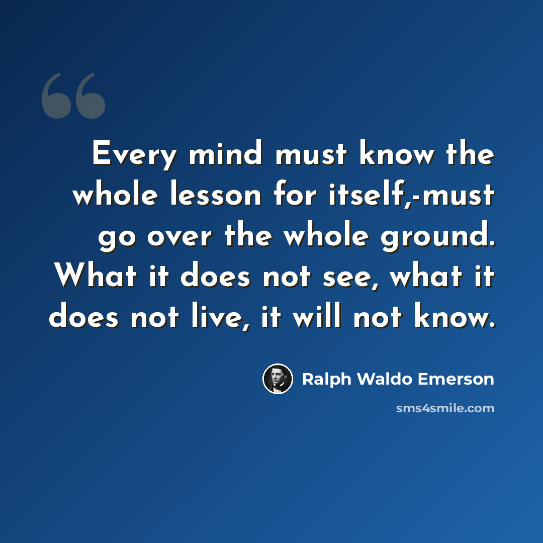 “Every mind must know the whole lesson for itself,-must go over the whole ground. What it does not see, what it does not live, it will not know.” quote by Ralph Waldo Emerson