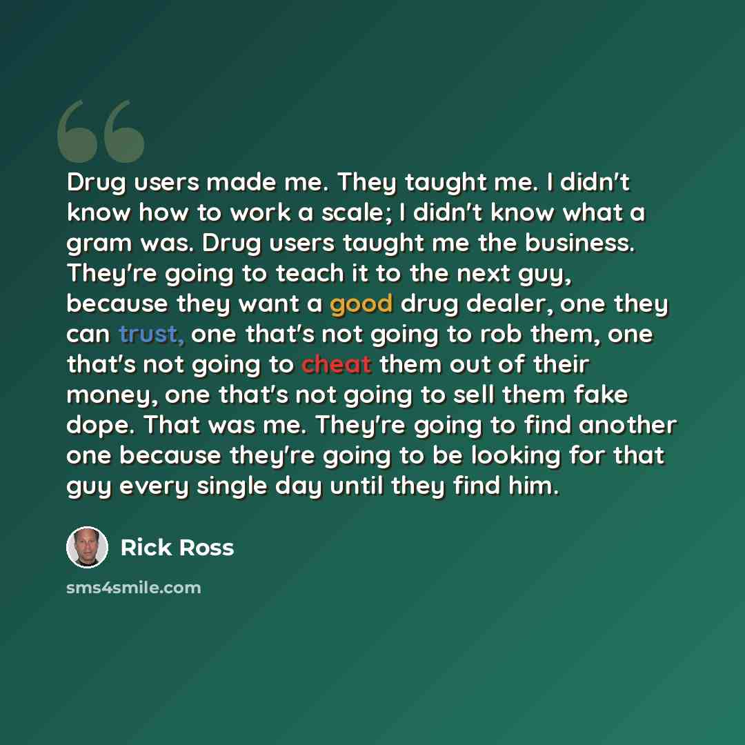 “Drug users made me. They taught me. I didn't know how to work a scale; I didn't know what a gram was. Drug users taught me the business. They're going to teach it to the next guy, because they want a good drug dealer, one they can trust, one that's not going to rob them, one that's not going to…” quote by Rick Ross