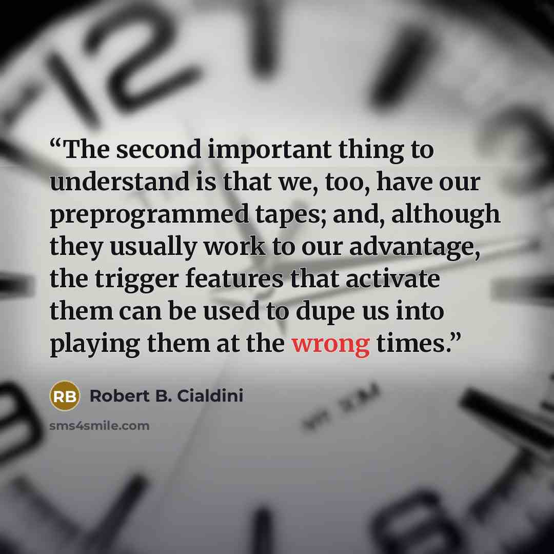 “The second important thing to understand is that we, too, have our preprogrammed tapes; and, although they usually work to our advantage, the trigger features that activate them can be used to dupe us into playing them at the wrong times.” quote by Robert B. Cialdini