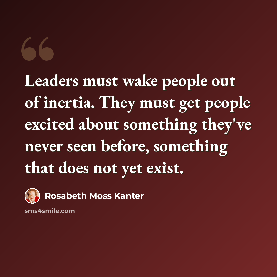 “Leaders must wake people out of inertia. They must get people excited about something they've never seen before, something that does not yet exist.” quote by Rosabeth Moss Kanter