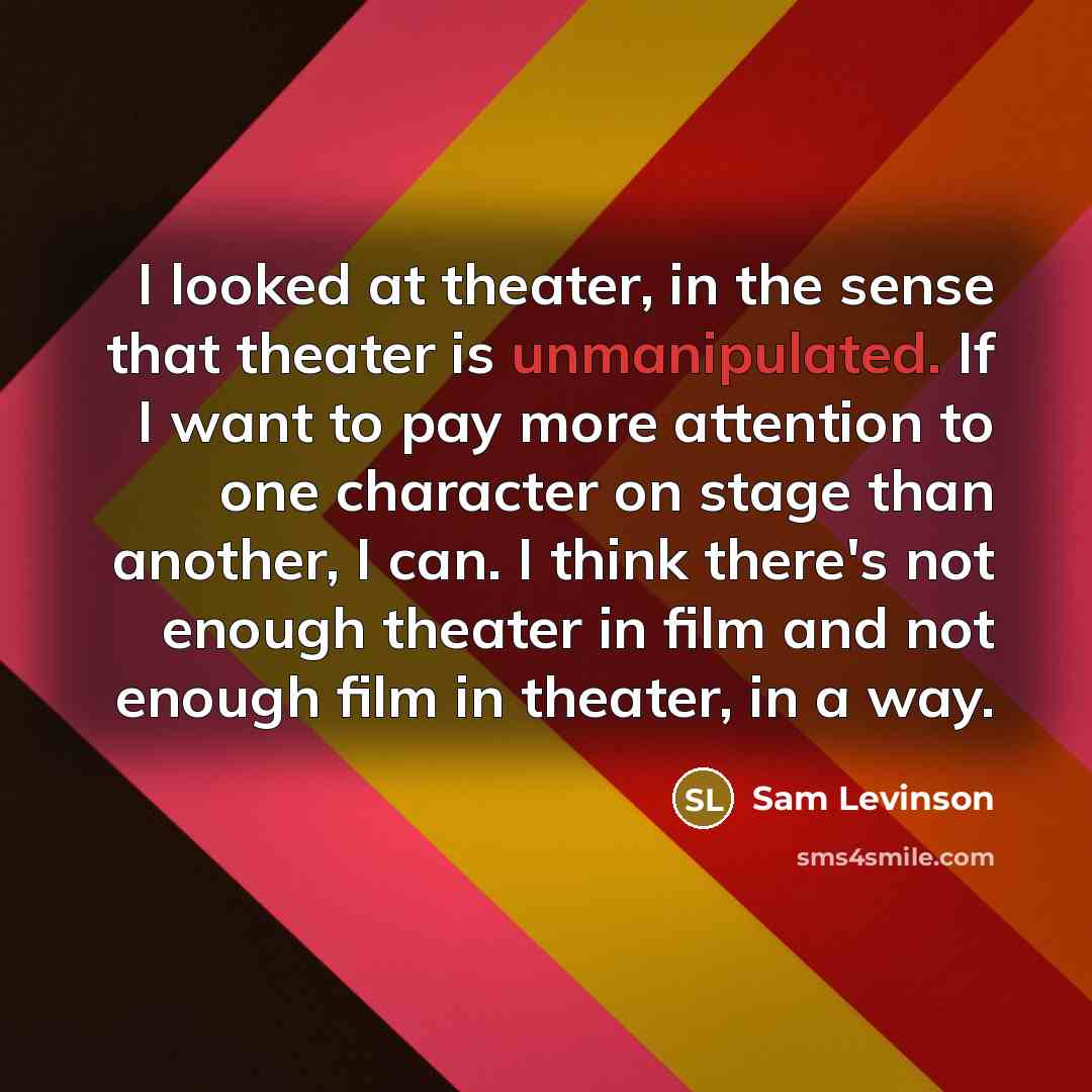 “I looked at theater, in the sense that theater is unmanipulated. If I want to pay more attention to one character on stage than another, I can. I think there's not enough theater in film and not enough film in theater, in a way.” quote by Sam Levinson