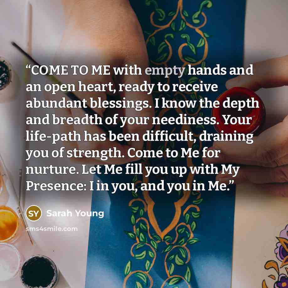 “COME TO ME with empty hands and an open heart, ready to receive abundant blessings. I know the depth and breadth of your neediness. Your life-path has been difficult, draining you of strength. Come to Me for nurture. Let Me fill you up with My Presence: I in you, and you in Me.” quote by Sarah Young