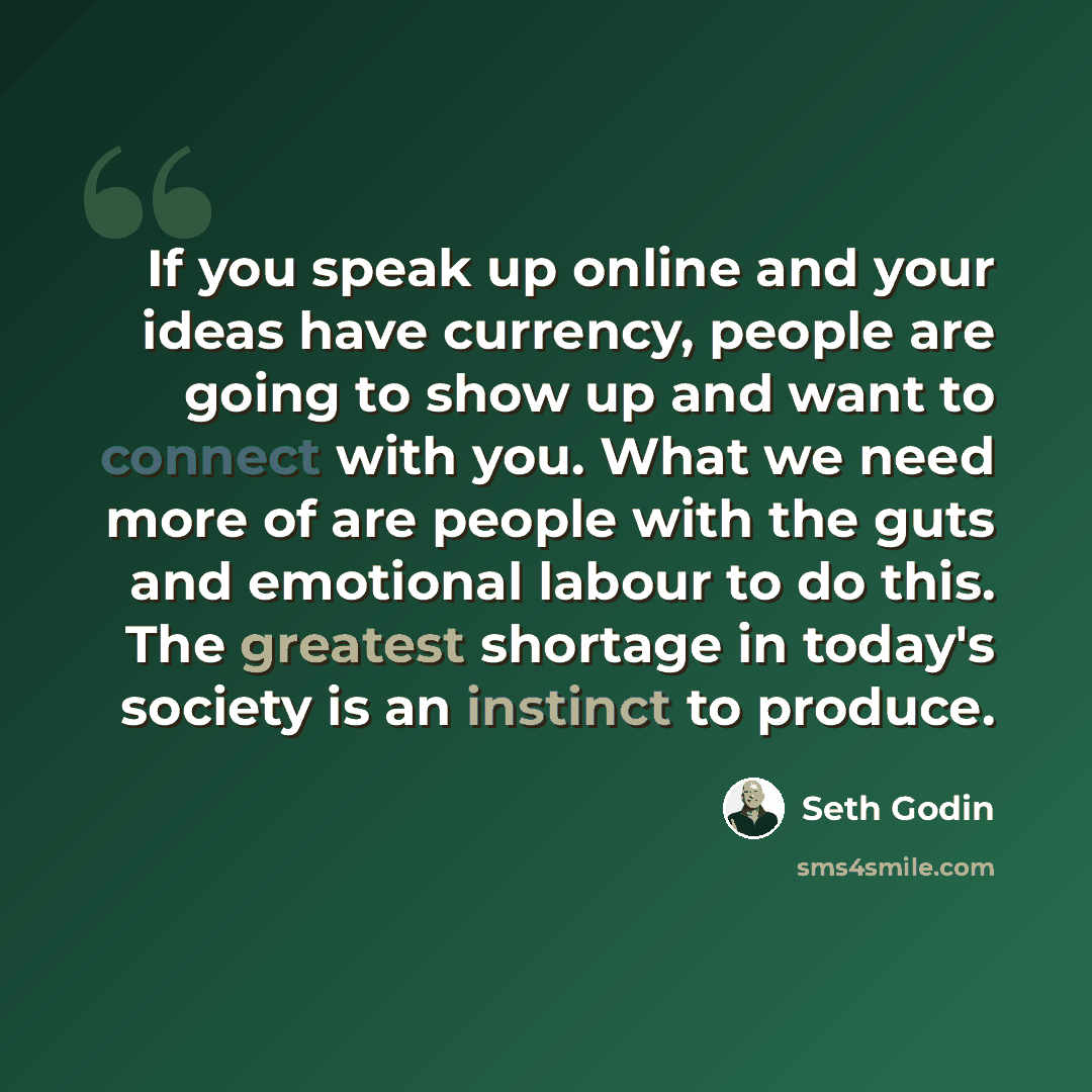 “If you speak up online and your ideas have currency, people are going to show up and want to connect with you. What we need more of are people with the guts and emotional labour to do this. The greatest shortage in today's society is an instinct to produce.” quote by Seth Godin