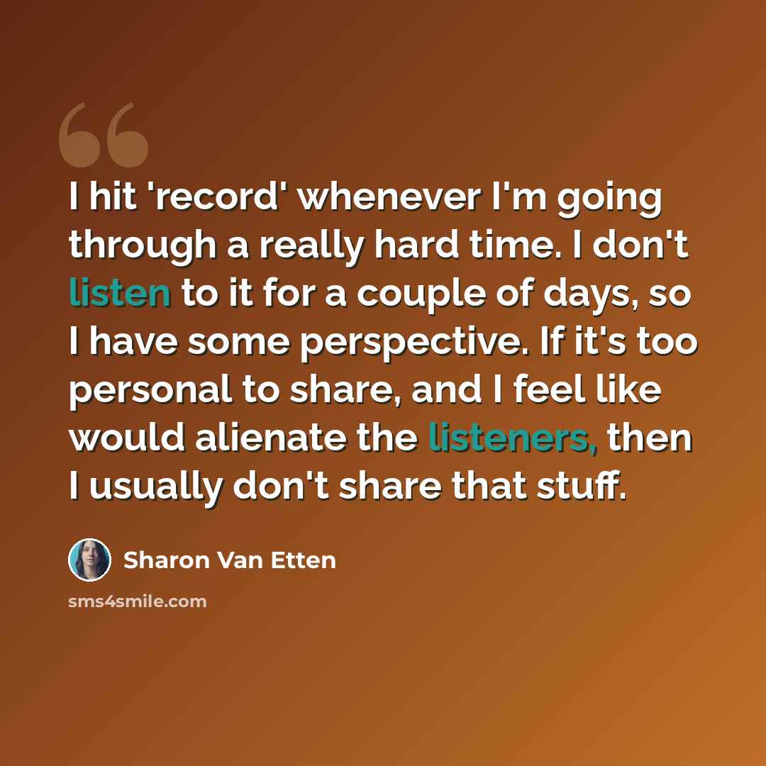 “I hit 'record' whenever I'm going through a really hard time. I don't listen to it for a couple of days, so I have some perspective. If it's too personal to share, and I feel like would alienate the listeners, then I usually don't share that stuff.” quote by Sharon Van Etten