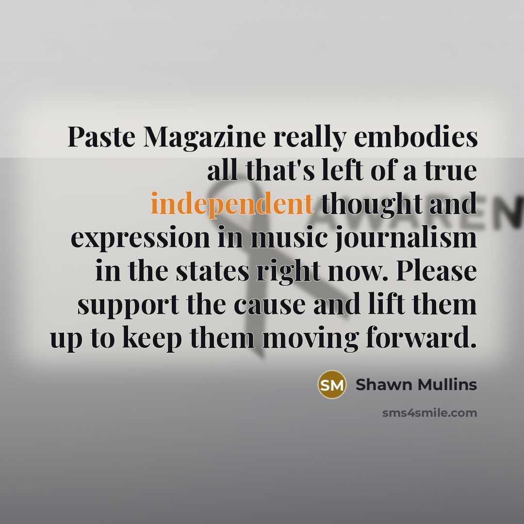 “Paste Magazine really embodies all that's left of a true independent thought and expression in music journalism in the states right now. Please support the cause and lift them up to keep them moving forward.” quote by Shawn Mullins