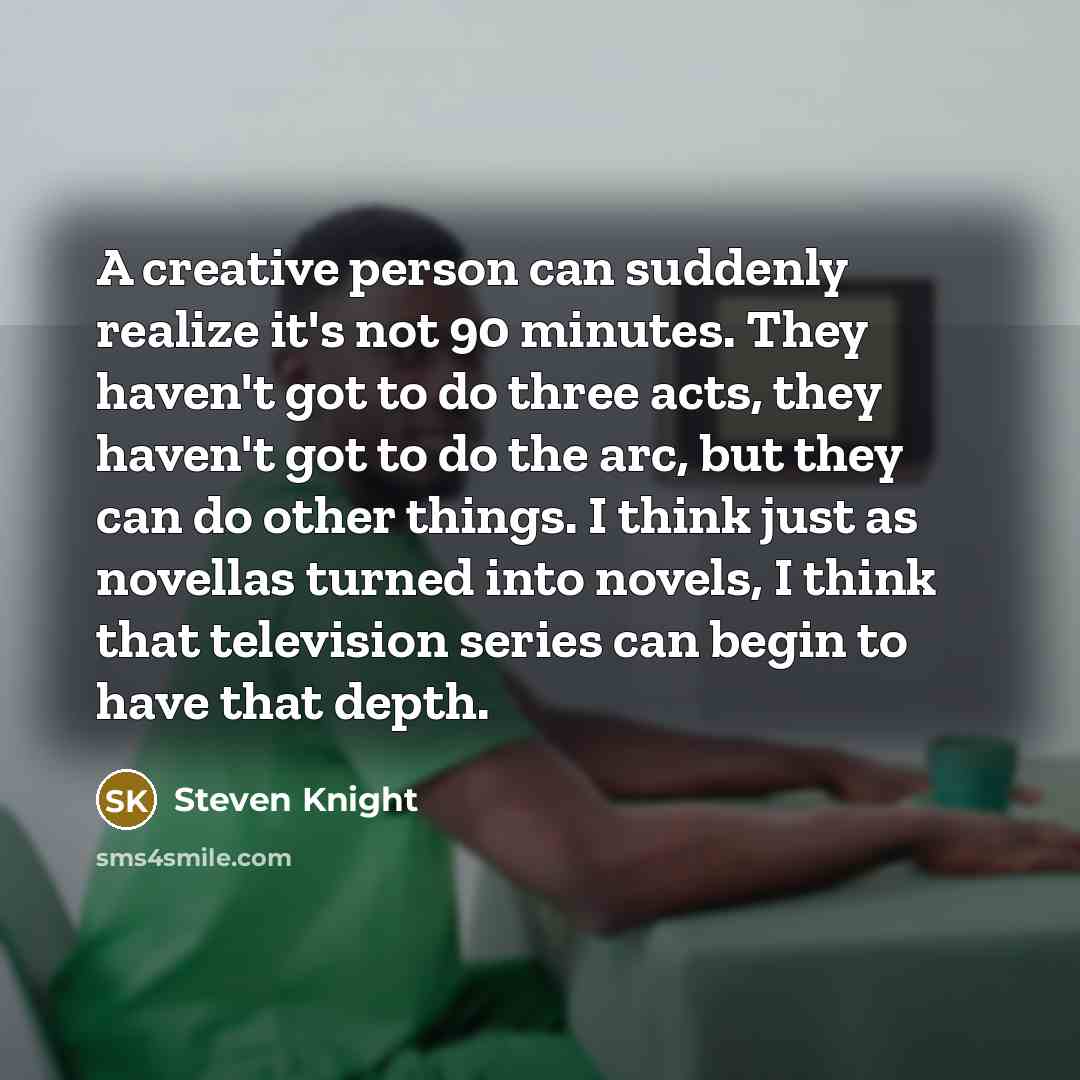 “A creative person can suddenly realize it's not 90 minutes. They haven't got to do three acts, they haven't got to do the arc, but they can do other things. I think just as novellas turned into novels, I think that television series can begin to have that depth.” quote by Steven Knight