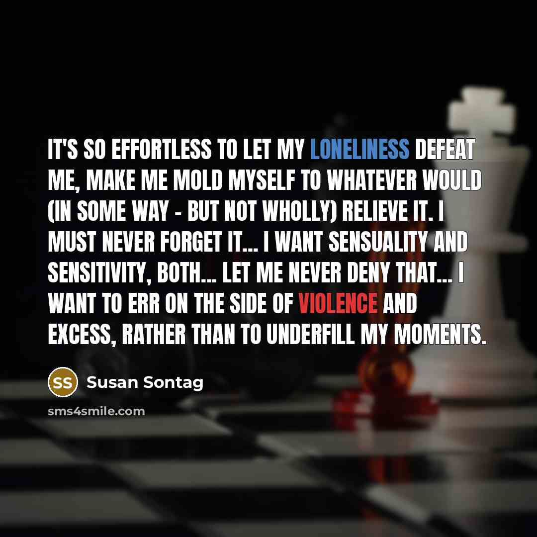 “It's so effortless to let my loneliness defeat me, make me mold myself to whatever would (in some way - but not wholly) relieve it. I must never forget it... I want sensuality and sensitivity, both... Let me never deny that... I want to err on the side of violence and excess, rather than to…” quote by Susan Sontag