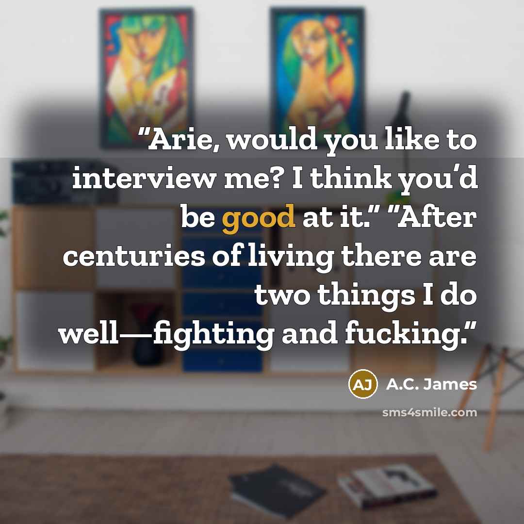 “Arie, would you like to interview me? I think you’d be good at it.” “After centuries of living there are two things I do well—fighting and fucking.” quote by A.C. James