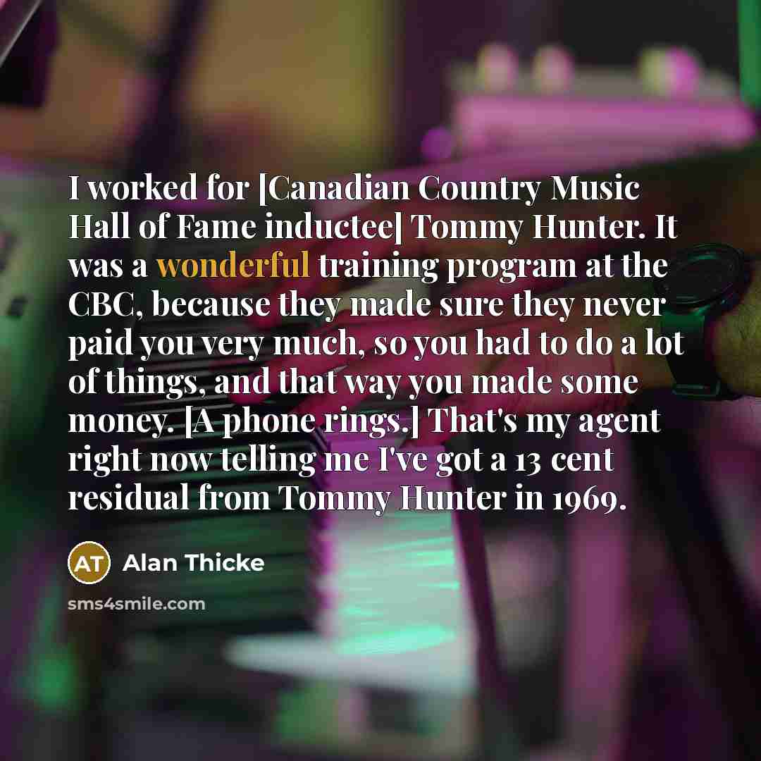 “I worked for [Canadian Country Music Hall of Fame inductee] Tommy Hunter. It was a wonderful training program at the CBC, because they made sure they never paid you very much, so you had to do a lot of things, and that way you made some money. [A phone rings.] That's my agent right now telling me…” quote by Alan Thicke