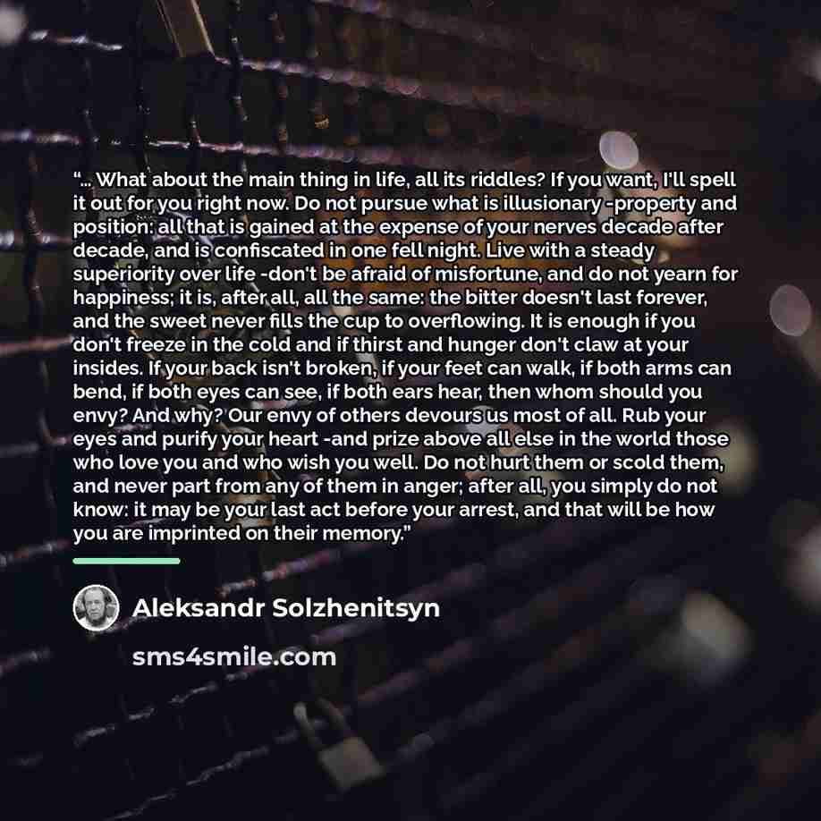 “… What about the main thing in life, all its riddles? If you want, I'll spell it out for you right now. Do not pursue what is illusionary -property and position: all that is gained at the expense of your nerves decade after decade, and is confiscated in one fell night. Live with a steady…” quote by Aleksandr Solzhenitsyn