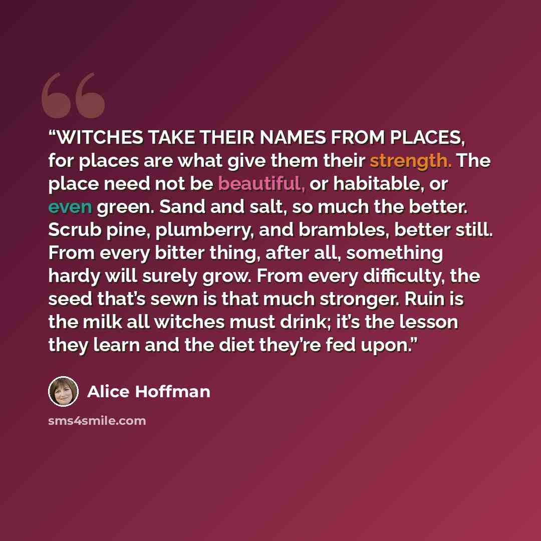 “WITCHES TAKE THEIR NAMES FROM PLACES, for places are what give them their strength. The place need not be beautiful, or habitable, or even green. Sand and salt, so much the better. Scrub pine, plumberry, and brambles, better still. From every bitter thing, after all, something hardy will surely…” quote by Alice Hoffman