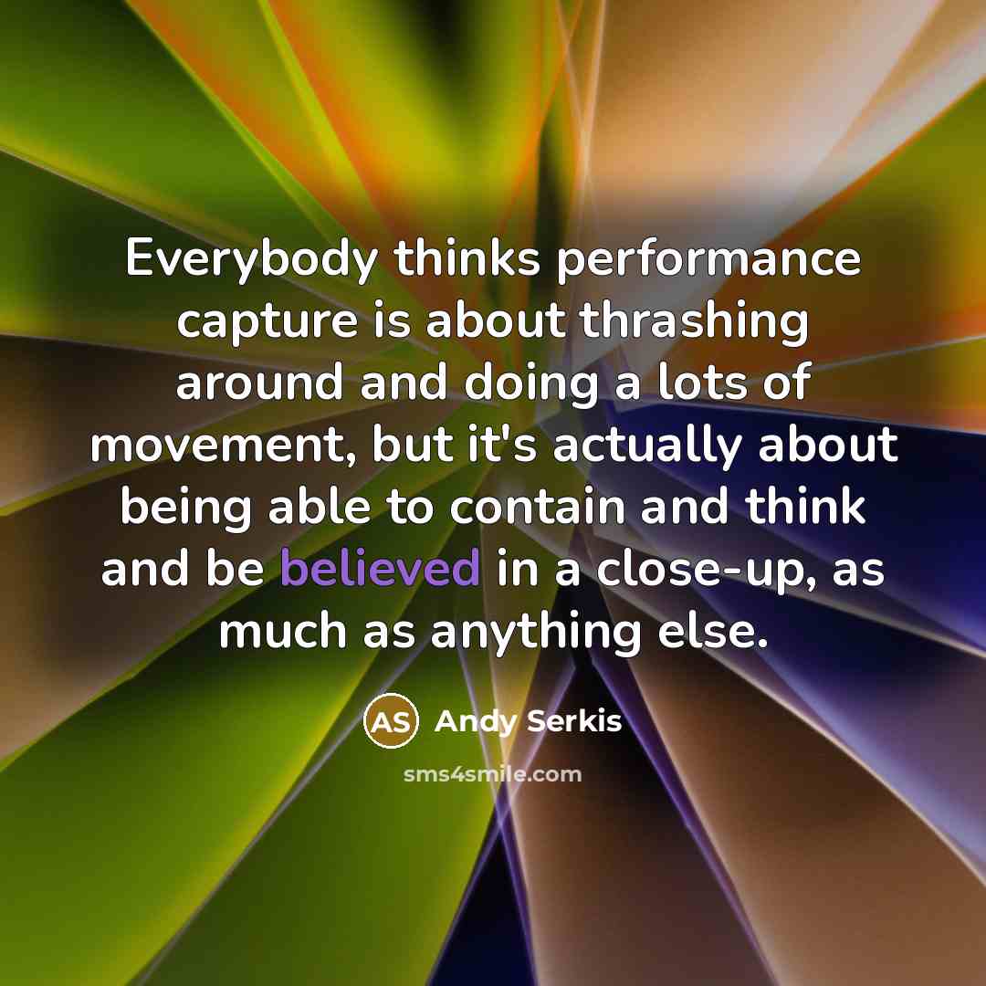 “Everybody thinks performance capture is about thrashing around and doing a lots of movement, but it's actually about being able to contain and think and be believed in a close-up, as much as anything else.” quote by Andy Serkis