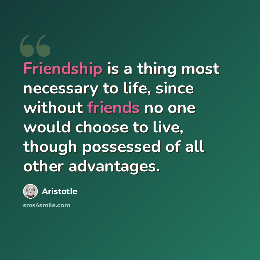 “Friendship is a thing most necessary to life, since without friends no one would choose to live, though possessed of all other advantages.” quote by Aristotle