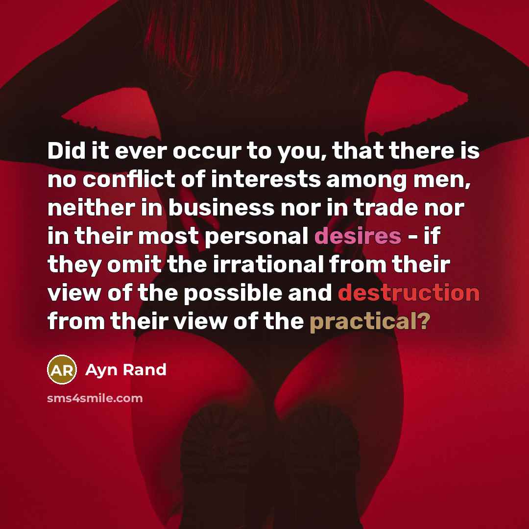 “Did it ever occur to you, that there is no conflict of interests among men, neither in business nor in trade nor in their most personal desires - if they omit the irrational from their view of the possible and destruction from their view of the practical?” quote by Ayn Rand