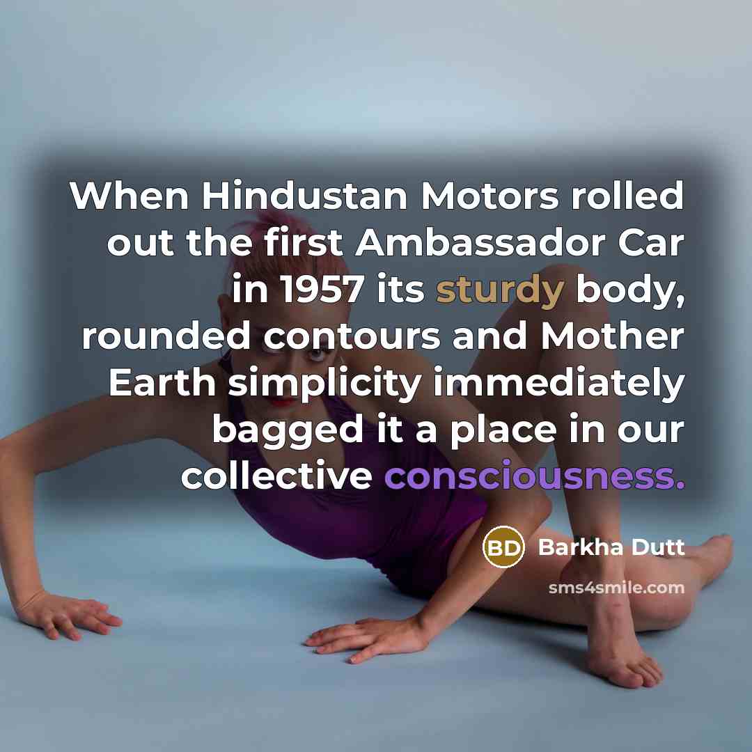 “When Hindustan Motors rolled out the first Ambassador Car in 1957 its sturdy body, rounded contours and Mother Earth simplicity immediately bagged it a place in our collective consciousness.” quote by Barkha Dutt
