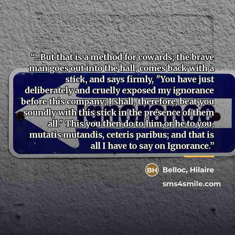 “...But that is a method for cowards; the brave man goes out into the hall, comes back with a stick, and says firmly, "You have just deliberately and cruelly exposed my ignorance before this company; I shall, therefore, beat you soundly with this stick in the presence of them all." This you then do…” quote by Anonymous