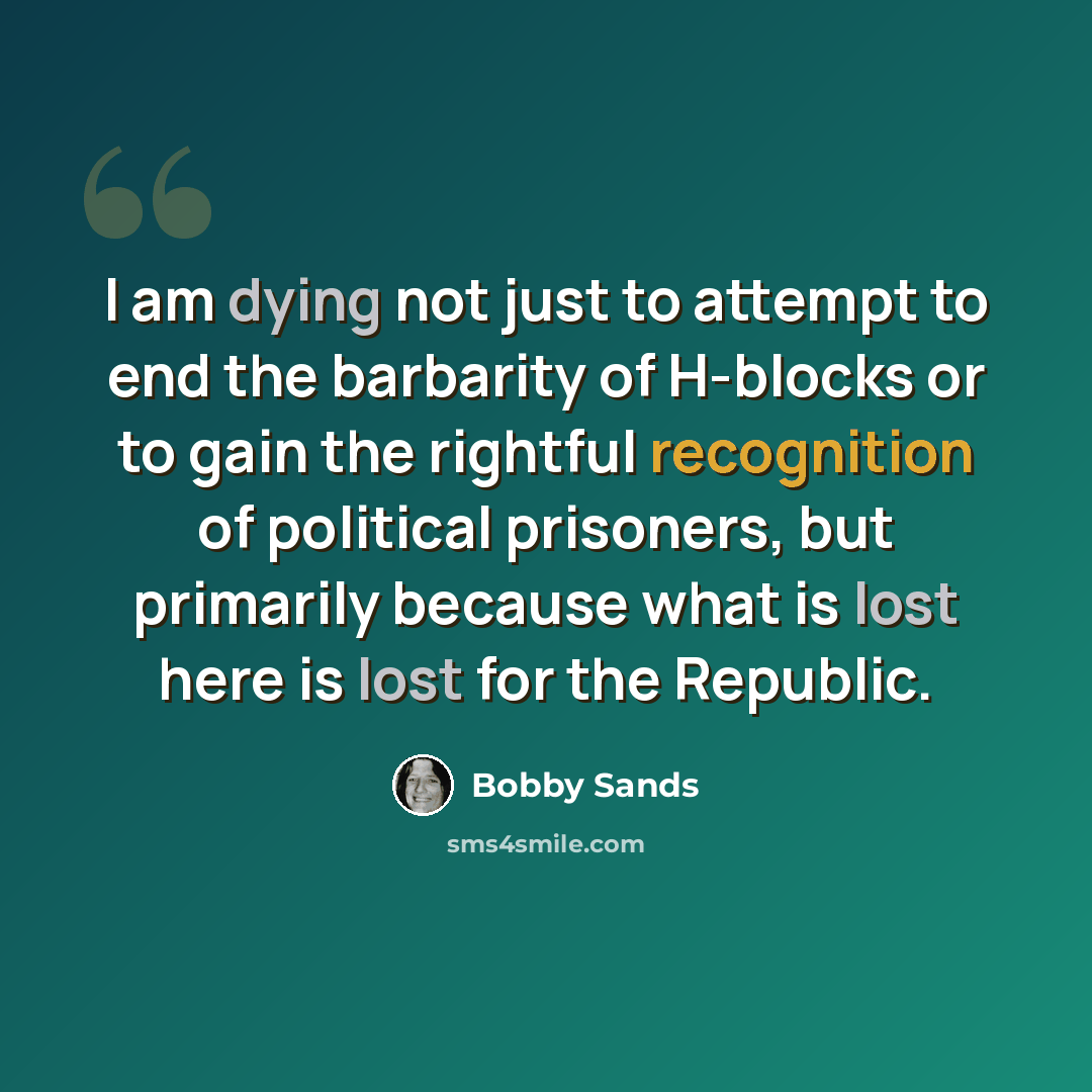 “I am dying not just to attempt to end the barbarity of H-blocks or to gain the rightful recognition of political prisoners, but primarily because what is lost here is lost for the Republic.” quote by Bobby Sands